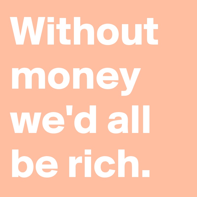 Without money we'd all be rich.