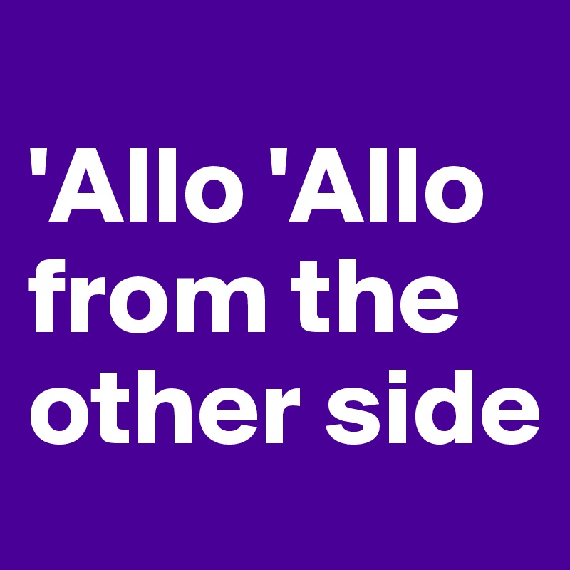 
'Allo 'Allo
from the other side