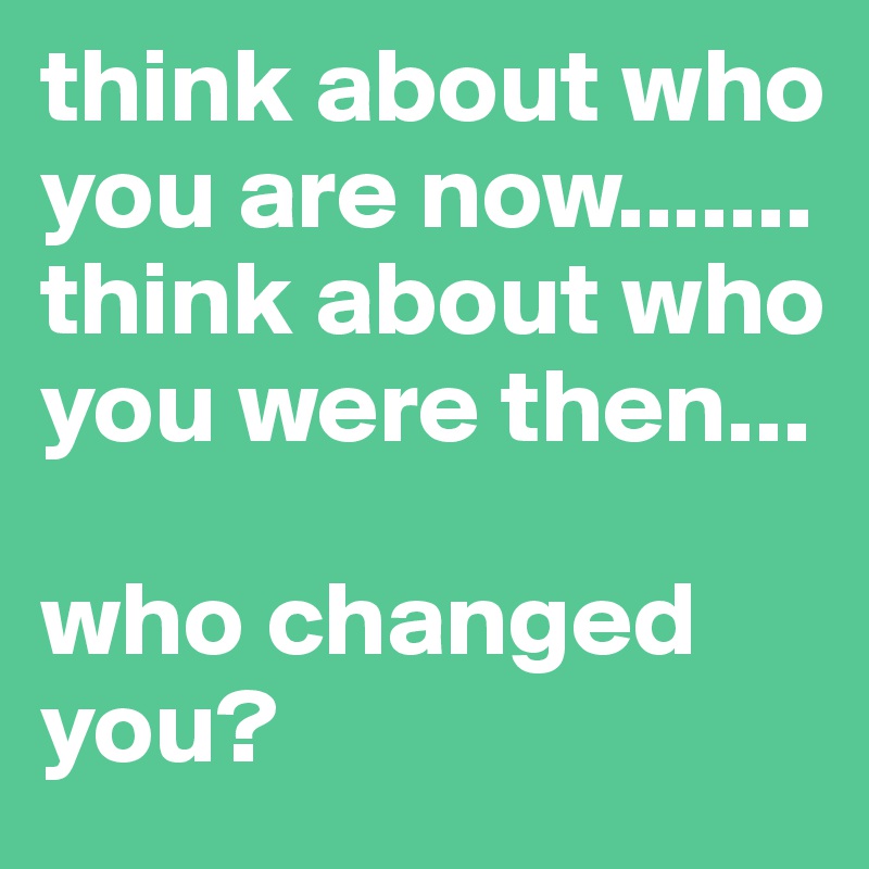 think about who you are now.......
think about who you were then...

who changed you?