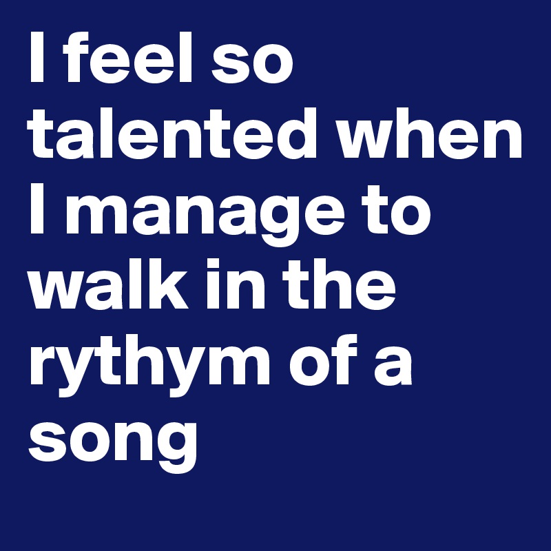 I feel so talented when I manage to walk in the rythym of a song