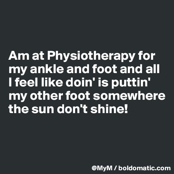 


Am at Physiotherapy for my ankle and foot and all I feel like doin' is puttin' my other foot somewhere the sun don't shine!


