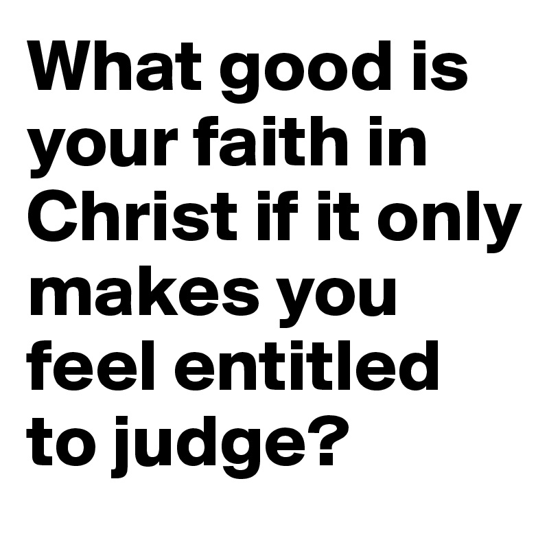 What good is your faith in Christ if it only makes you feel entitled to judge?