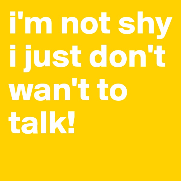 i'm not shy i just don't wan't to talk!