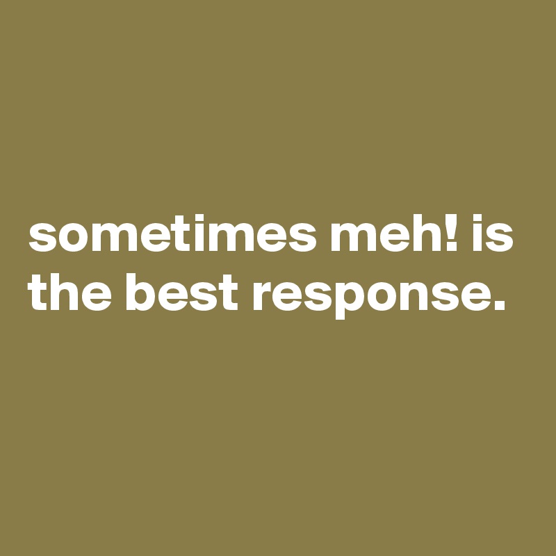 


sometimes meh! is the best response.


