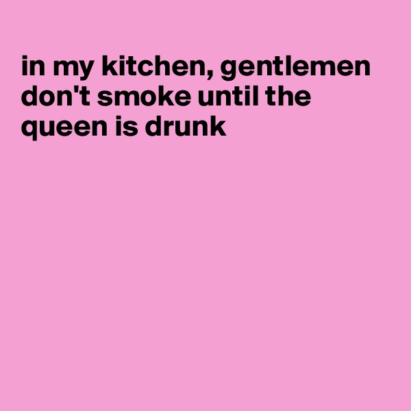 
in my kitchen, gentlemen don't smoke until the queen is drunk







