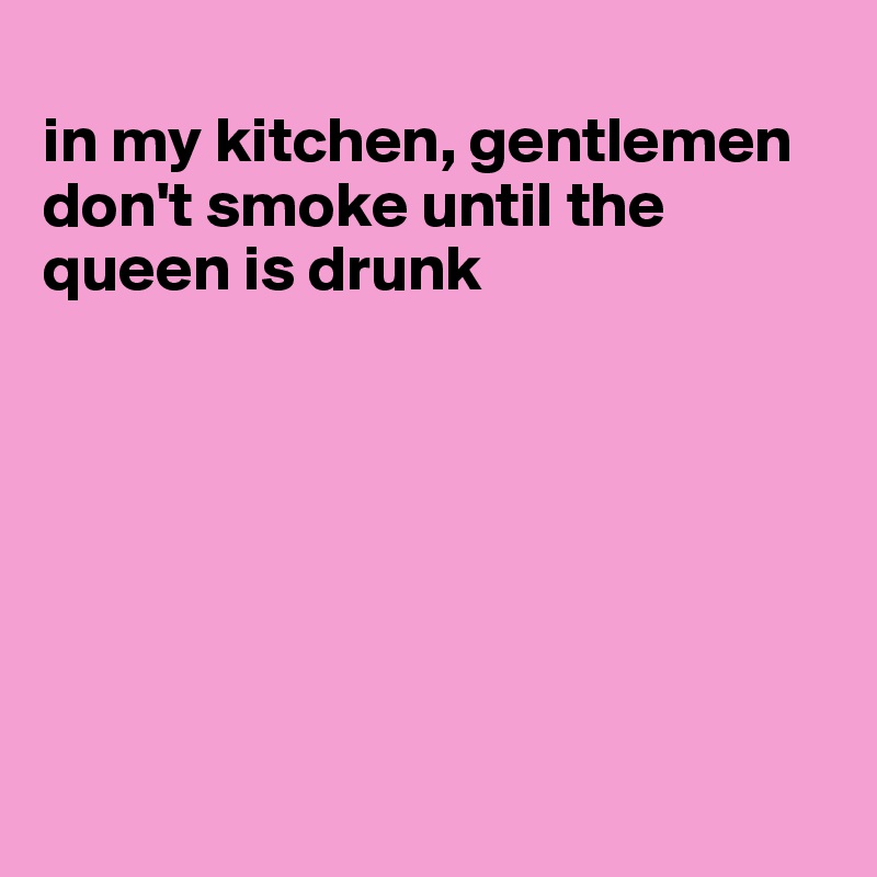 
in my kitchen, gentlemen don't smoke until the queen is drunk







