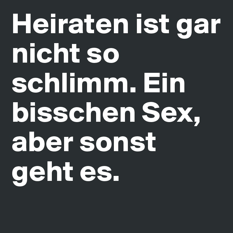 Heiraten ist gar nicht so schlimm. Ein bisschen Sex, aber sonst geht es.
