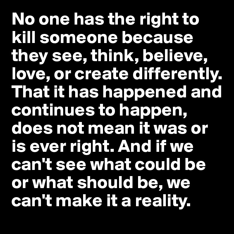 No one has the right to kill someone because they see, think, believe, love, or create differently. That it has happened and continues to happen, does not mean it was or is ever right. And if we can't see what could be or what should be, we can't make it a reality.