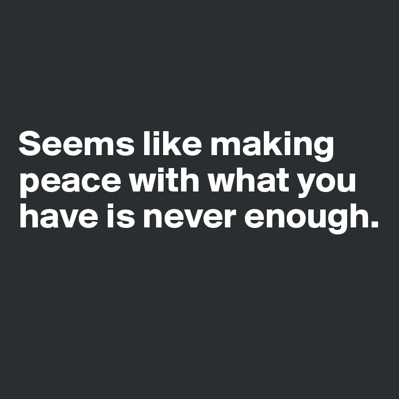 


Seems like making peace with what you have is never enough.


