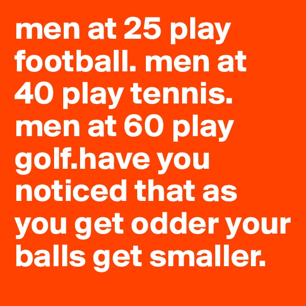 men at 25 play football. men at 40 play tennis. men at 60 play golf.have you noticed that as you get odder your balls get smaller.