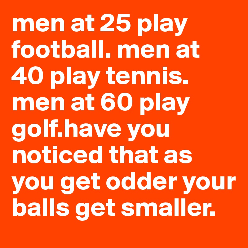 men at 25 play football. men at 40 play tennis. men at 60 play golf.have you noticed that as you get odder your balls get smaller.