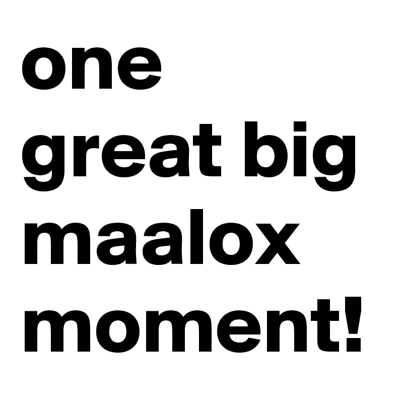one great big maalox moment!