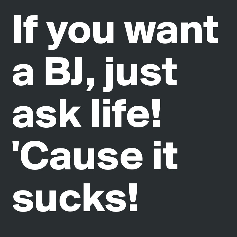 If you want a BJ, just ask life! 'Cause it sucks!
