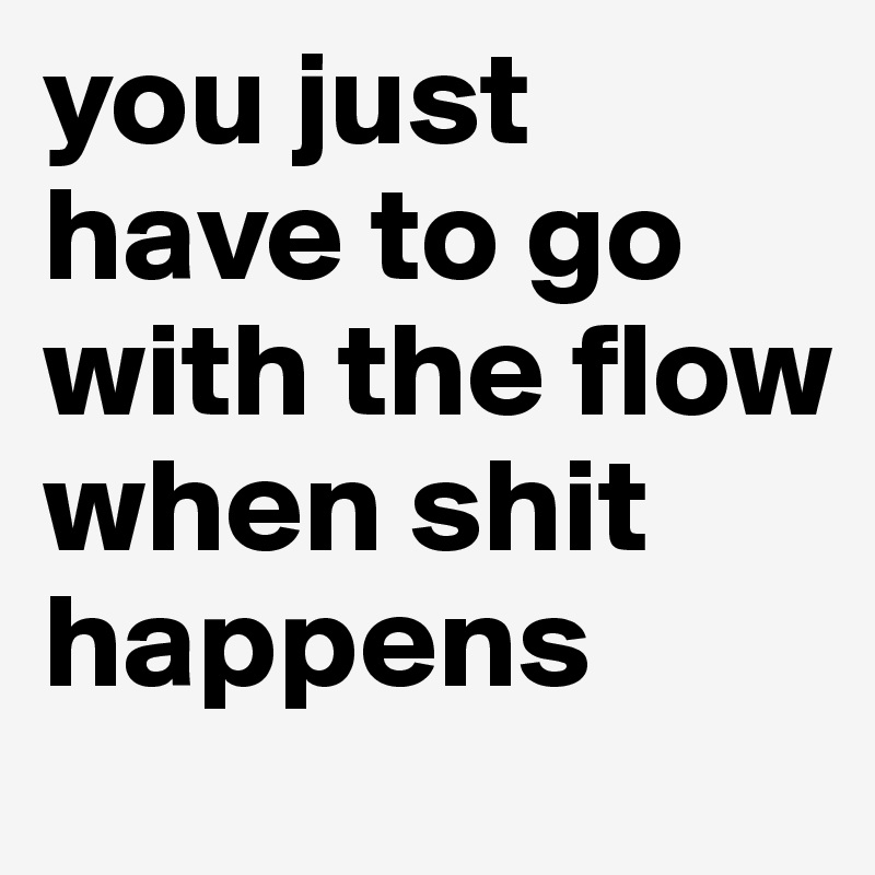 you just have to go with the flow when shit happens