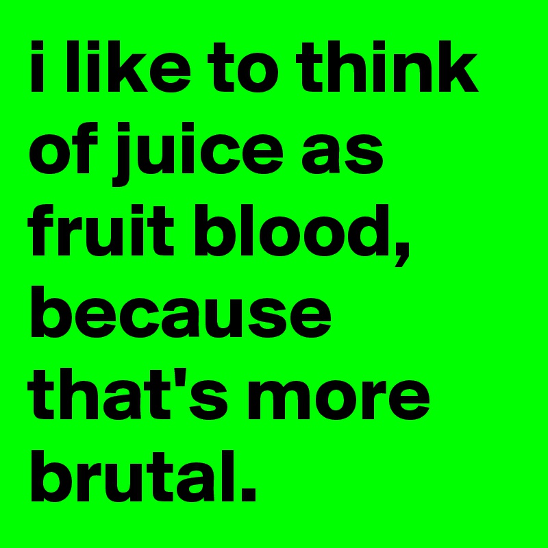 i like to think of juice as fruit blood, because that's more brutal.