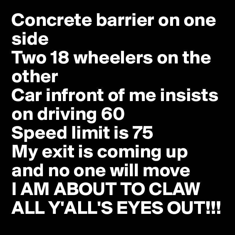 Concrete barrier on one side
Two 18 wheelers on the other
Car infront of me insists on driving 60
Speed limit is 75
My exit is coming up and no one will move
I AM ABOUT TO CLAW ALL Y'ALL'S EYES OUT!!! 