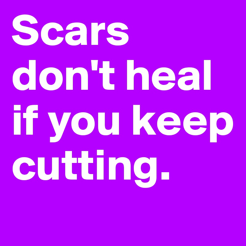 Scars don't heal if you keep cutting.