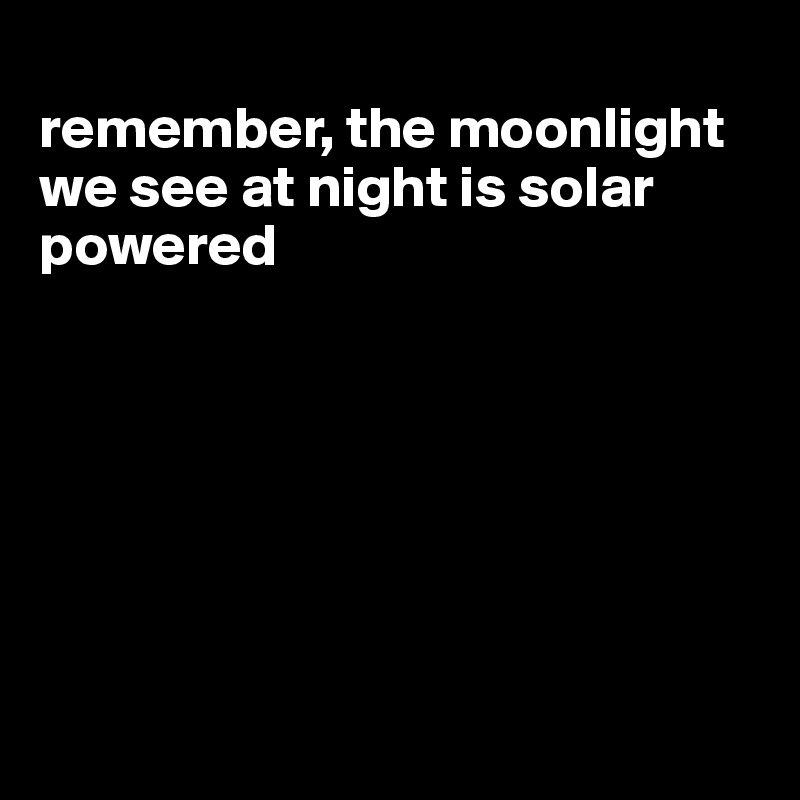 
remember, the moonlight we see at night is solar powered







