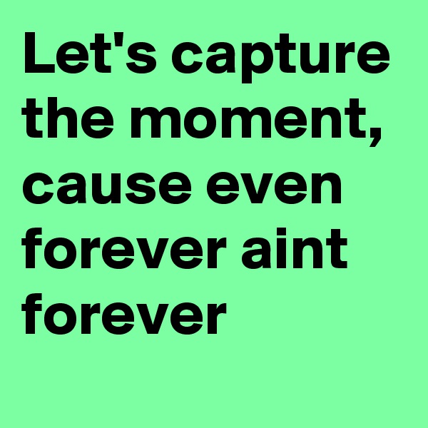 Let's capture the moment, cause even forever aint forever