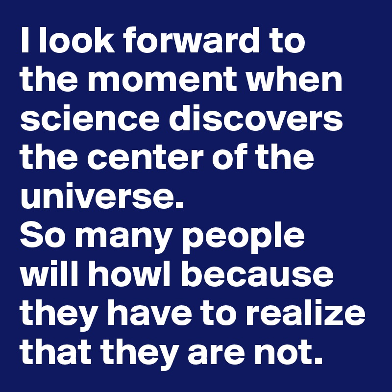 I look forward to the moment when science discovers the center of the universe. 
So many people will howl because they have to realize that they are not. 