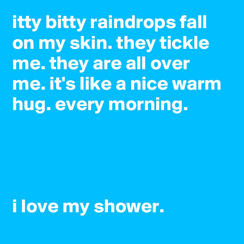itty bitty raindrops fall on my skin. they tickle me. they are all over me. it's like a nice warm hug. every morning.




i love my shower.