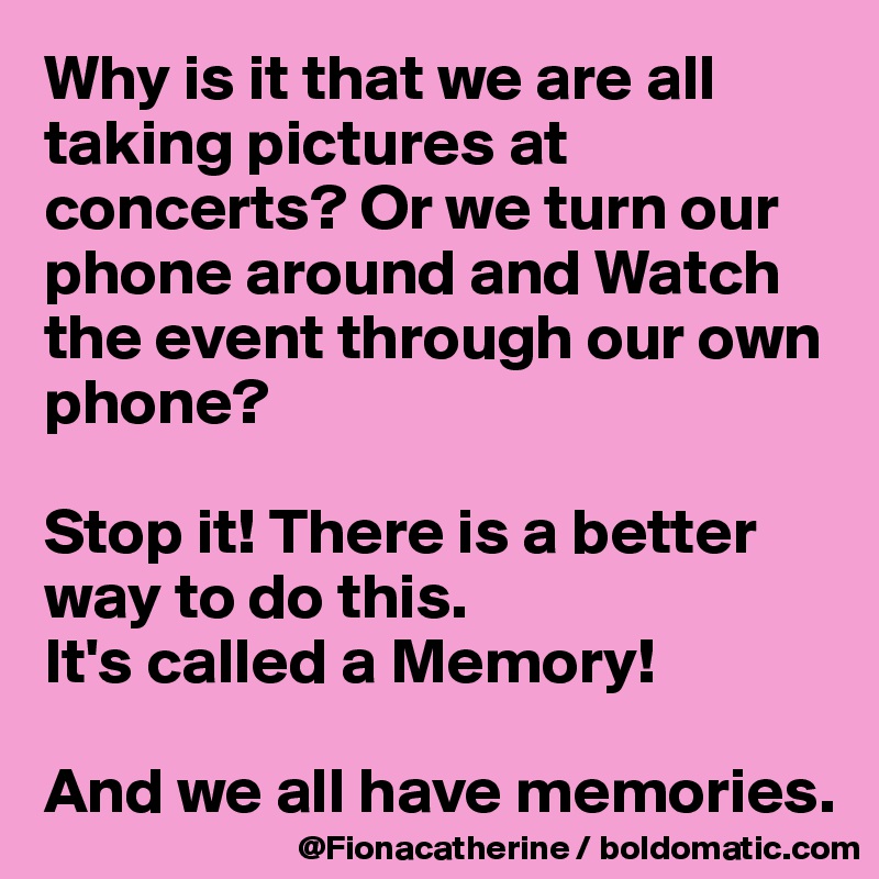 Why is it that we are all taking pictures at concerts? Or we turn our phone around and Watch 
the event through our own
phone?

Stop it! There is a better
way to do this.
It's called a Memory!

And we all have memories.