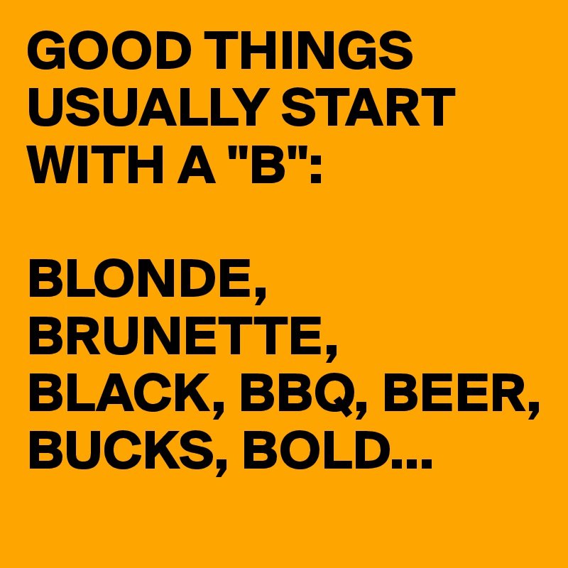 GOOD THINGS USUALLY START WITH A "B":

BLONDE, BRUNETTE, BLACK, BBQ, BEER, BUCKS, BOLD...