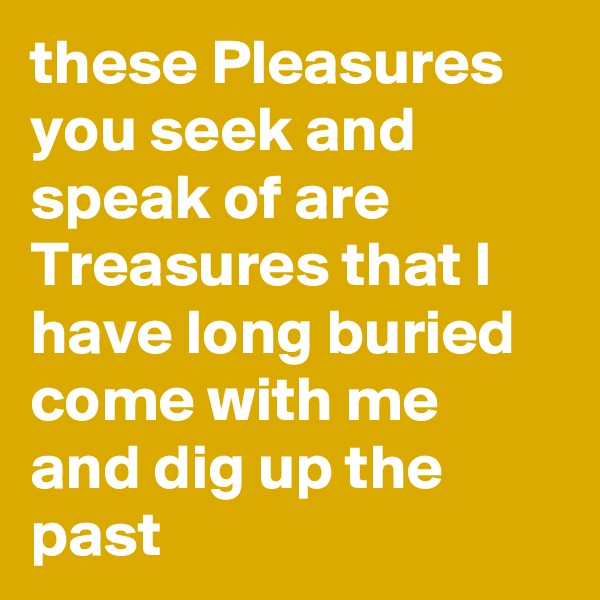 these Pleasures you seek and speak of are Treasures that I have long buried come with me and dig up the past