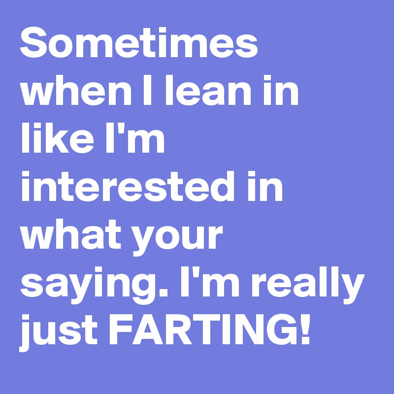 Sometimes when I lean in like I'm interested in what your saying. I'm really just FARTING! 