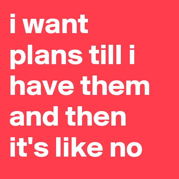 i want plans till i have them and then it's like no