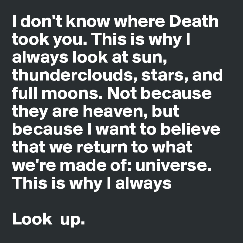 I don't know where Death took you. This is why I always look at sun, thunderclouds, stars, and full moons. Not because they are heaven, but because I want to believe that we return to what we're made of: universe.  This is why I always 

Look  up. 