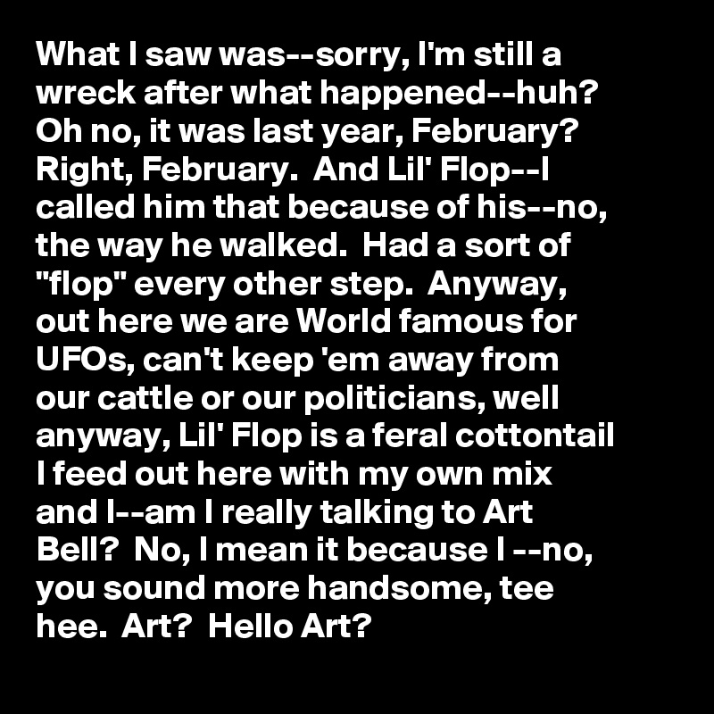 What I saw was--sorry, I'm still a wreck after what happened--huh? Oh no, it was last year, February? Right, February.  And Lil' Flop--I called him that because of his--no, the way he walked.  Had a sort of "flop" every other step.  Anyway, out here we are World famous for UFOs, can't keep 'em away from our cattle or our politicians, well anyway, Lil' Flop is a feral cottontail I feed out here with my own mix and I--am I really talking to Art Bell?  No, I mean it because I --no, you sound more handsome, tee hee.  Art?  Hello Art?  