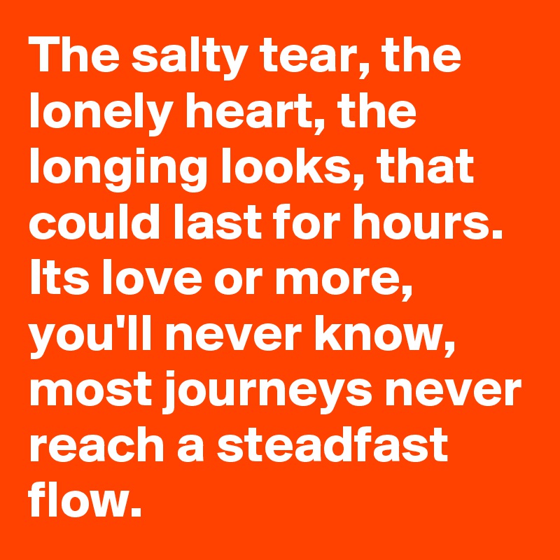 The salty tear, the lonely heart, the longing looks, that could last for hours. Its love or more, you'll never know, most journeys never reach a steadfast flow. 
