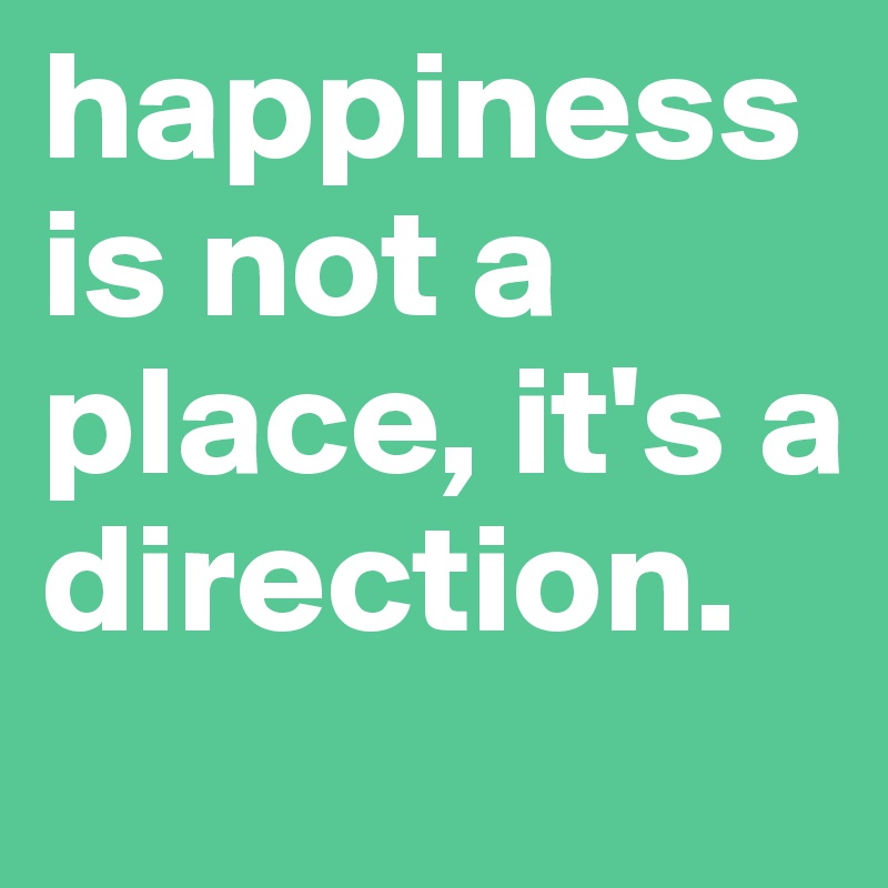 happiness is not a place, it's a direction.