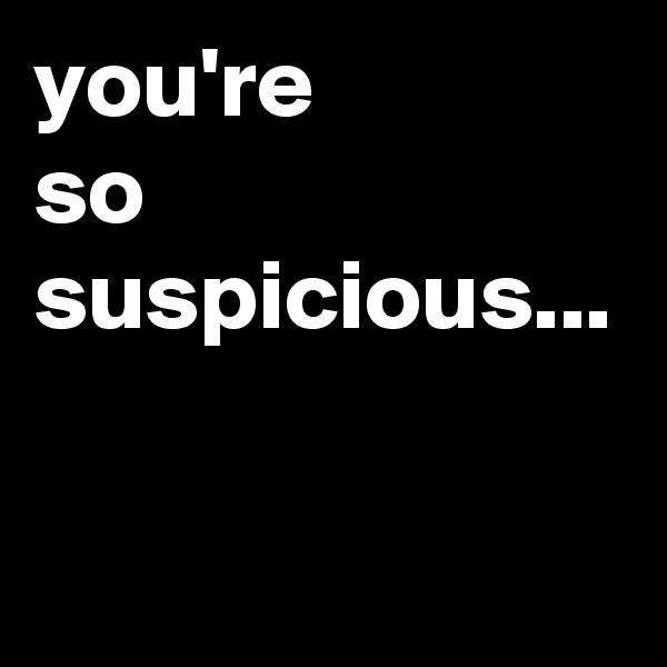 you're 
so
suspicious...