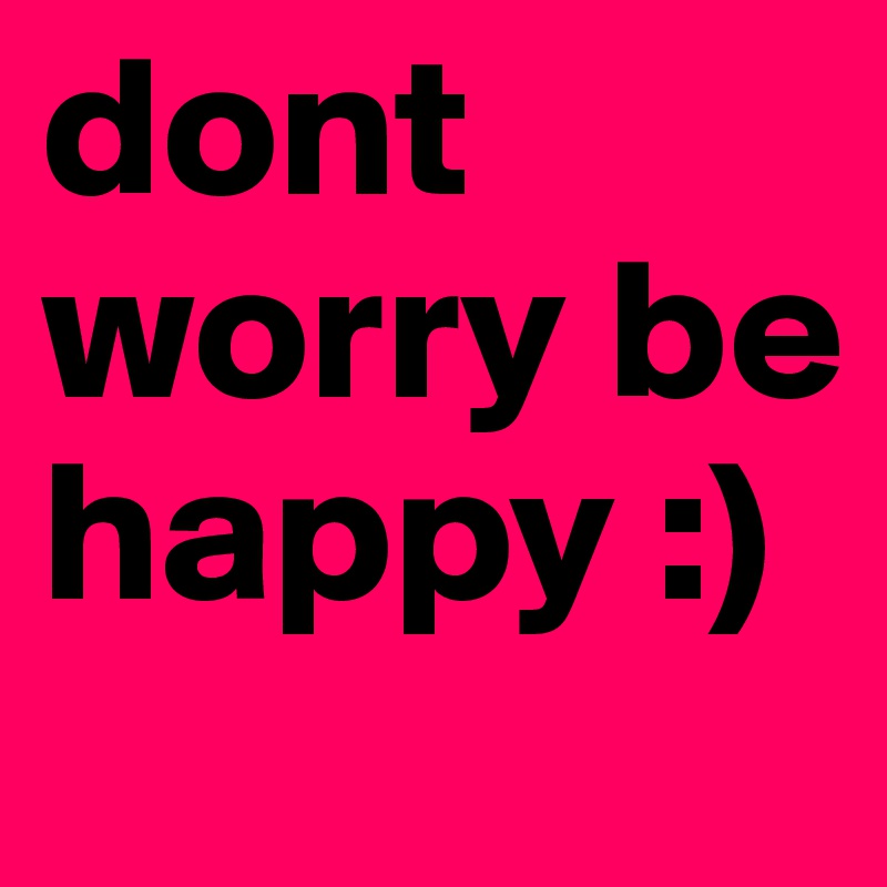 dont worry be happy :)