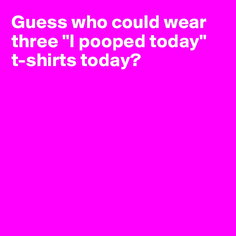 Guess who could wear three "I pooped today" t-shirts today?







