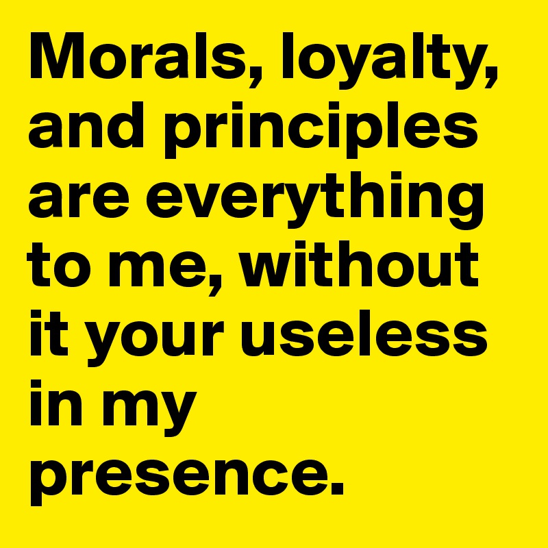 Morals, loyalty, and principles are everything to me, without it your useless in my presence.