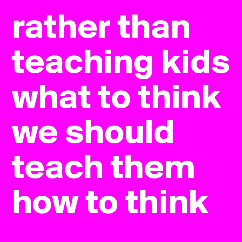 rather than teaching kids what to think we should teach them how to think 