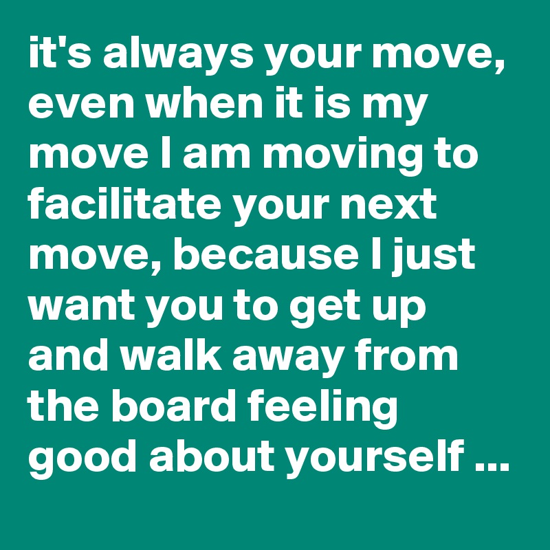 it's always your move, even when it is my move I am moving to facilitate your next move, because I just want you to get up and walk away from the board feeling good about yourself ...
