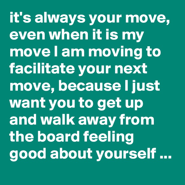 it's always your move, even when it is my move I am moving to facilitate your next move, because I just want you to get up and walk away from the board feeling good about yourself ...