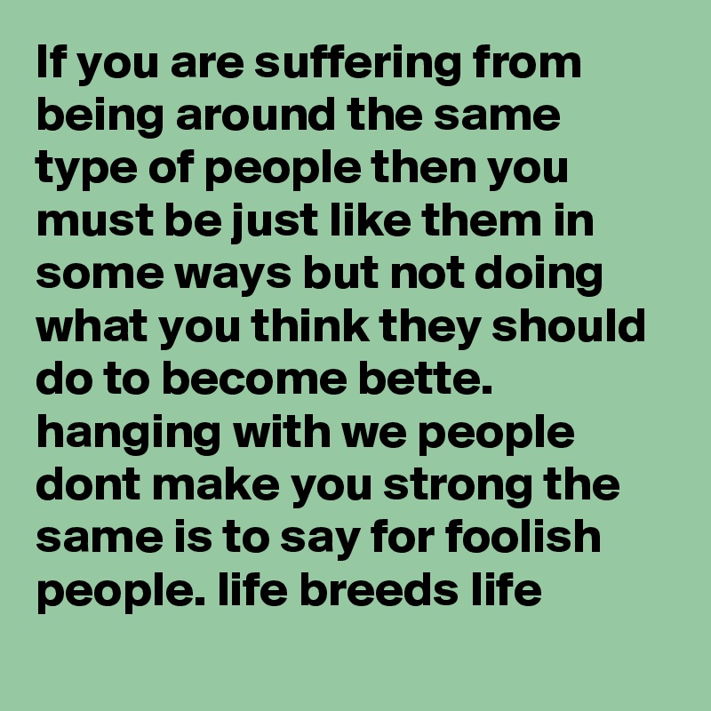 If you are suffering from being around the same type of people then you must be just like them in some ways but not doing what you think they should do to become bette. hanging with we people dont make you strong the same is to say for foolish people. life breeds life