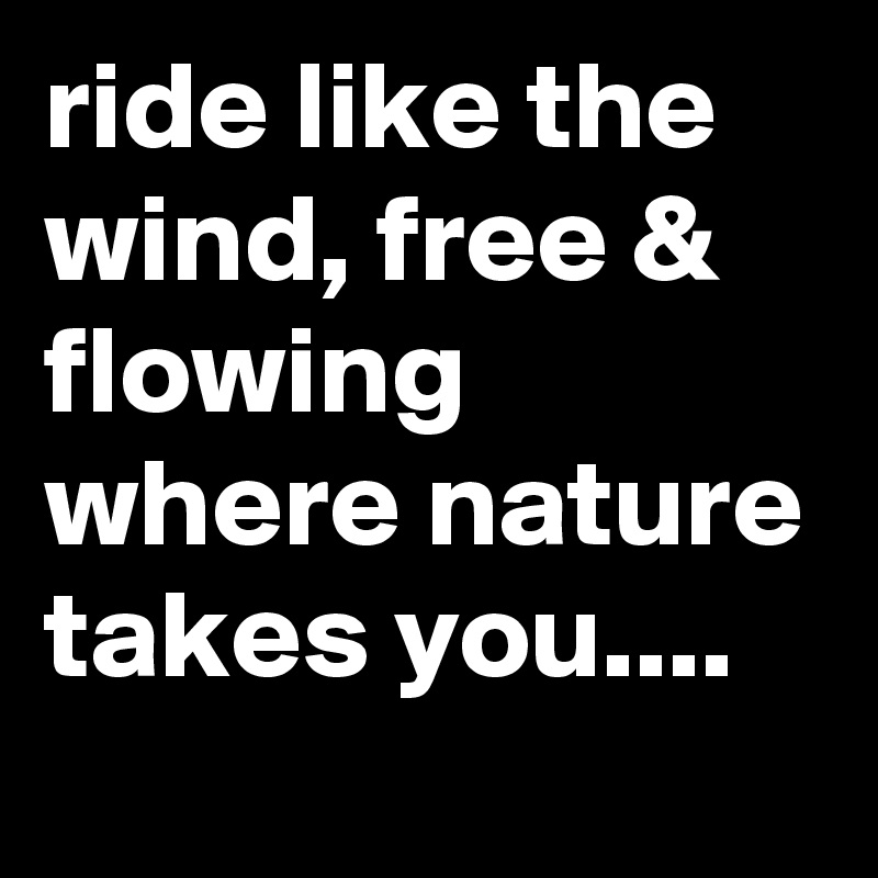 ride like the wind, free & flowing where nature takes you....