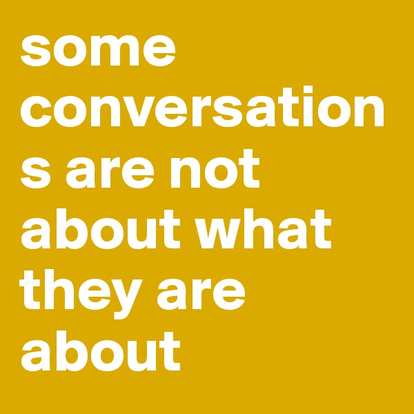 some conversations are not about what they are about 