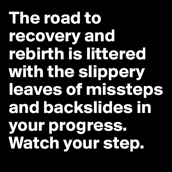 The road to recovery and rebirth is littered with the slippery leaves of missteps and backslides in your progress. Watch your step.