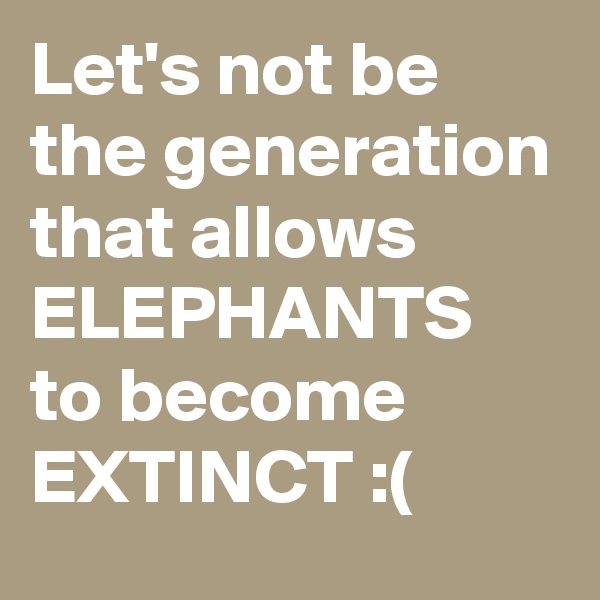 Let's not be the generation that allows ELEPHANTS to become EXTINCT :(