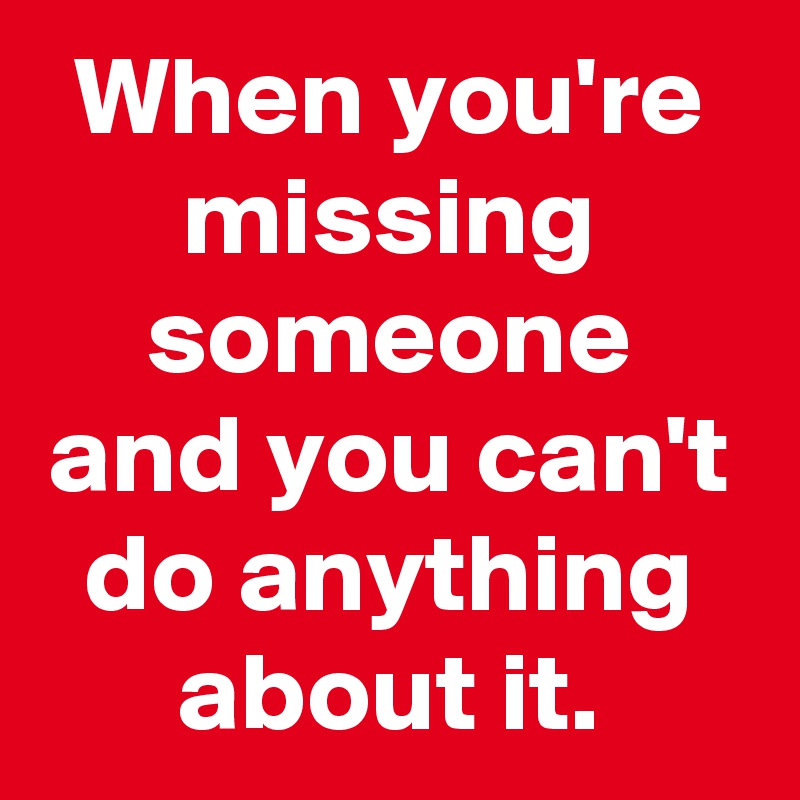 When you're missing someone and you can't do anything about it.