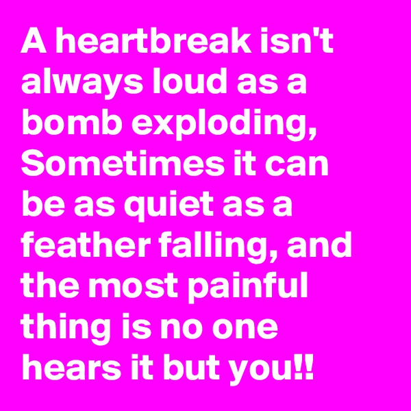 A heartbreak isn't always loud as a bomb exploding, Sometimes it can be as quiet as a feather falling, and the most painful thing is no one hears it but you!!