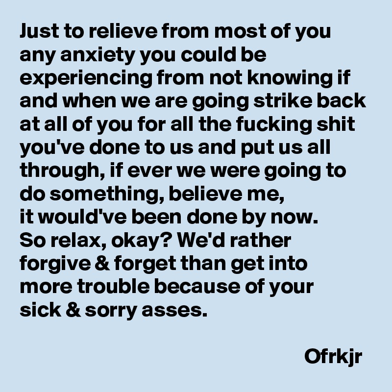 Just to relieve from most of you any anxiety you could be experiencing from not knowing if and when we are going strike back at all of you for all the fucking shit you've done to us and put us all through, if ever we were going to do something, believe me, 
it would've been done by now.
So relax, okay? We'd rather 
forgive & forget than get into 
more trouble because of your 
sick & sorry asses.

                                                                 Ofrkjr