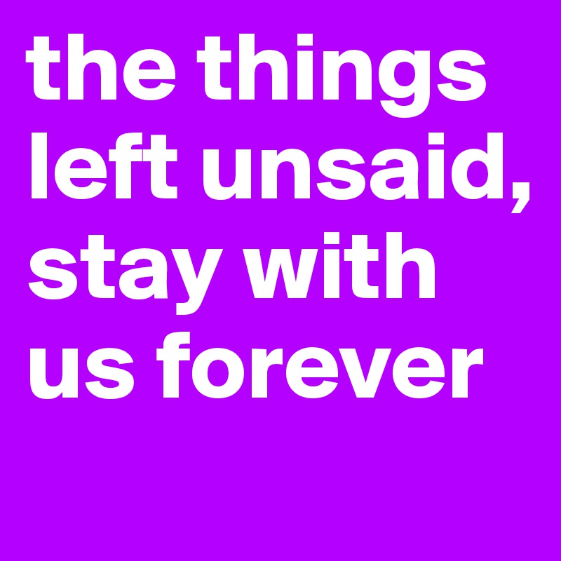 the things left unsaid, stay with us forever